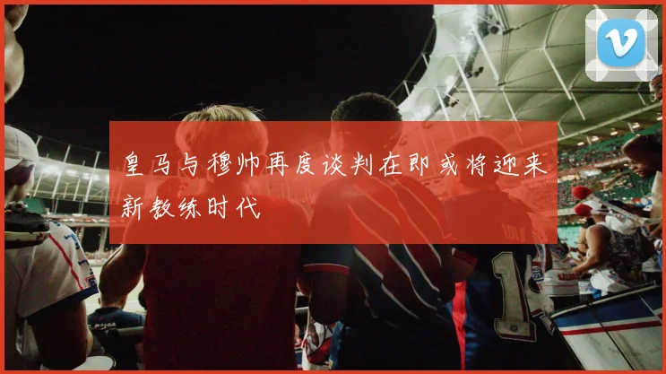 皇马与穆帅再度谈判在即或将迎来新教练时代
