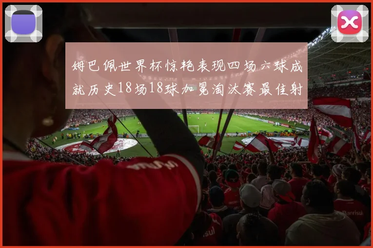 姆巴佩世界杯惊艳表现四场六球成就历史18场18球加冕淘汰赛最佳射手