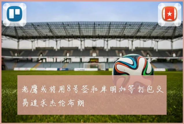 老鹰或将用8号签和库明加等打包交易追求杰伦布朗