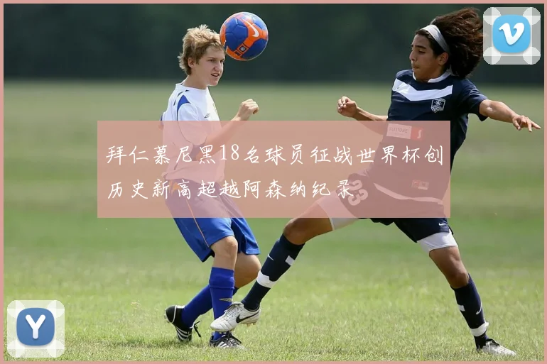 拜仁慕尼黑18名球员征战世界杯创历史新高超越阿森纳纪录