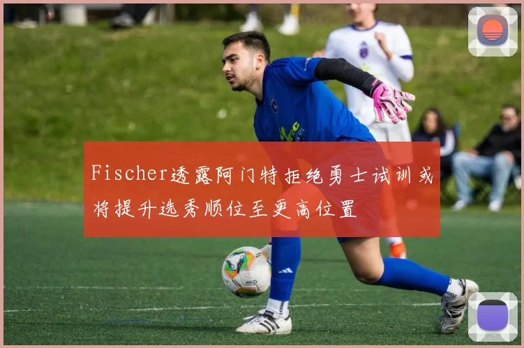 Fischer透露阿门特拒绝勇士试训或将提升选秀顺位至更高位置