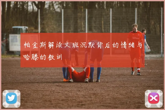 帕金斯解读文班沉默背后的情绪与哈滕的教训