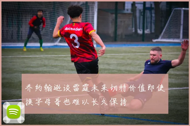 乔约翰逊谈雷霆未来切特价值即使换字母哥也难以长久保持