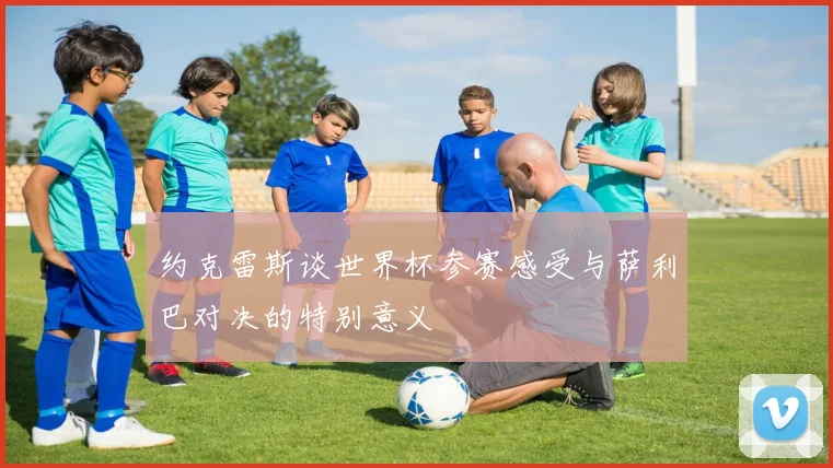 约克雷斯谈世界杯参赛感受与萨利巴对决的特别意义